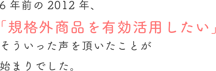 6年前の2012年「規格外商品を有効活用したい」そういった声を頂いたことが始まりでした。