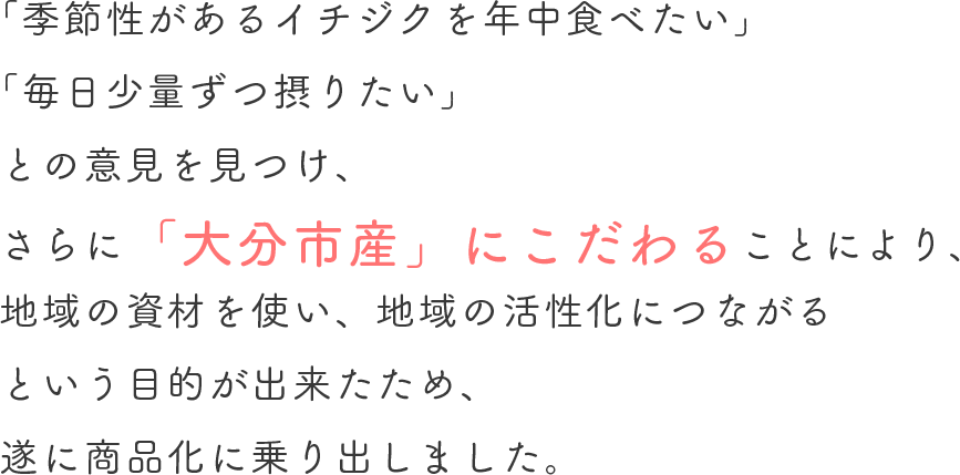 「季節性があるいちじくを年中食べたい」「毎日少量ずつ摂りたい」との意見を見つけ、さらに「大分市産」にこだわることにより、地域の資材を使い、地域の活性化につながるという目的ができたため、ついに商品化に乗り出しました。