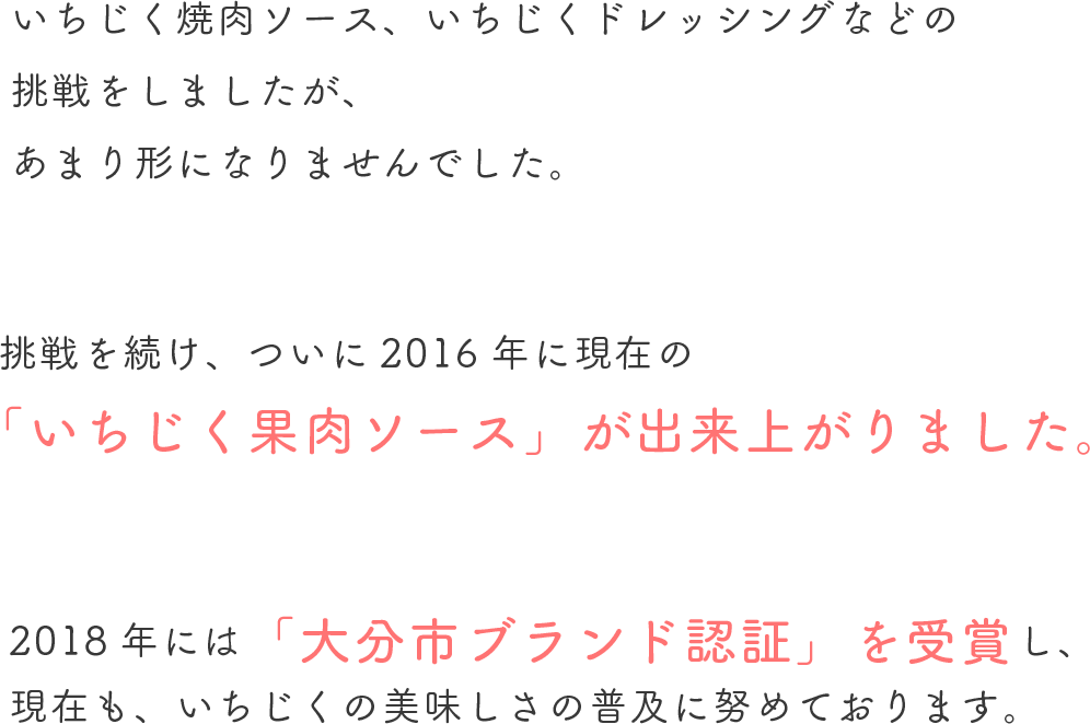 いちじく焼肉ソース、いちじくドレッシングなどの挑戦をしましたが、あまり形になりませんでした。挑戦を続け、ついに2016年に現在の「いちじく果肉ソース」が出来上がりました。2018年には「大分市ブランド認証」を受賞し、現在も、いちじくの美味しさの普及に努めております。